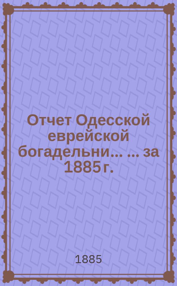 Отчет Одесской еврейской богадельни ... ... за 1885 г.