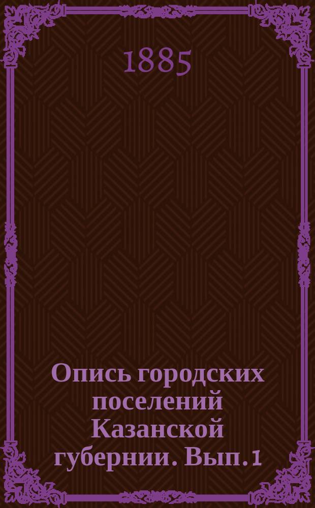 Опись городских поселений Казанской губернии. [Вып. 1 : Лаишев ; Свияжск ; Зашт. г. Арск ; Козмодемьянск ; Зашт. г. Троицкий Посад ; Чебоксары ; Зашт. г. Мариинский Посад (Сундырь) ; Тетюши ; Чистополь]