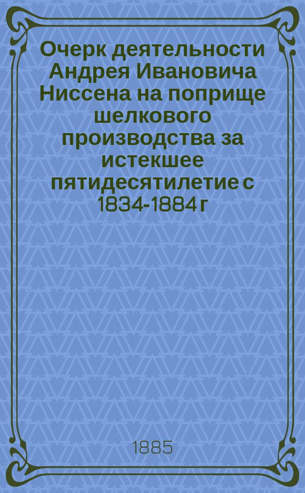 Очерк деятельности Андрея Ивановича Ниссена на поприще шелкового производства за истекшее пятидесятилетие с 1834-1884 г.