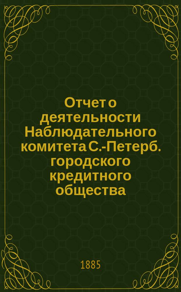 Отчет о деятельности Наблюдательного комитета С.-Петерб. городского кредитного общества... за 1884-85 гг.