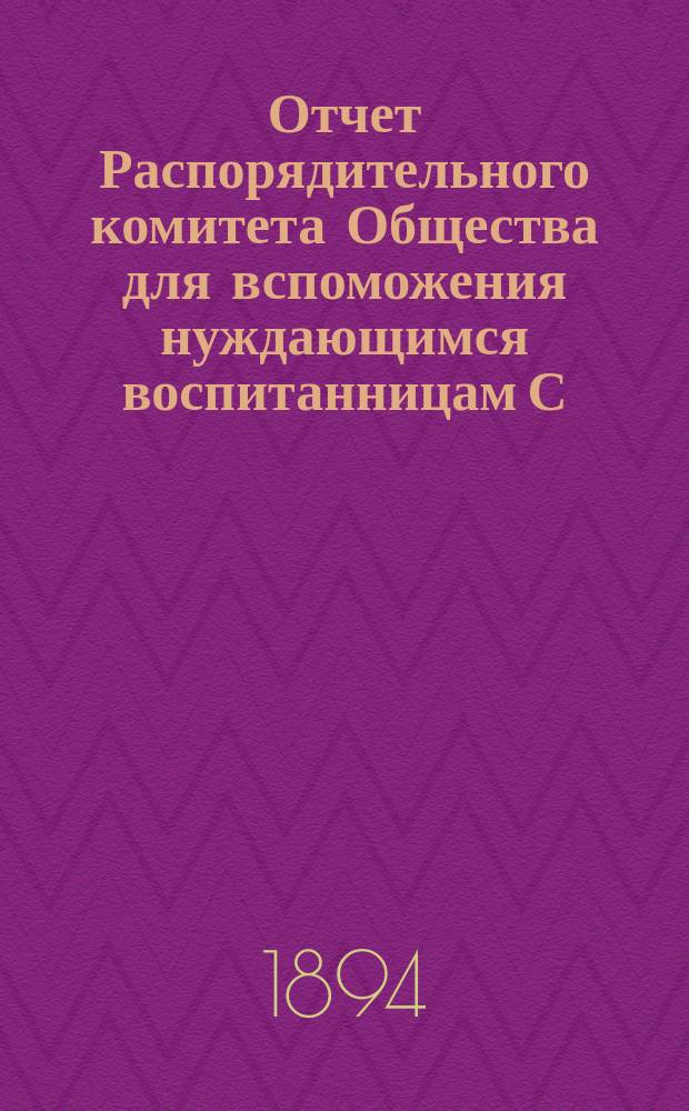 Отчет Распорядительного комитета Общества для вспоможения нуждающимся воспитанницам С.-Петербургского епархиального женского училища... ... за 10-й год существования Общества, с 1-го сентября 1893 г. по 1-е сентября 1894 г.