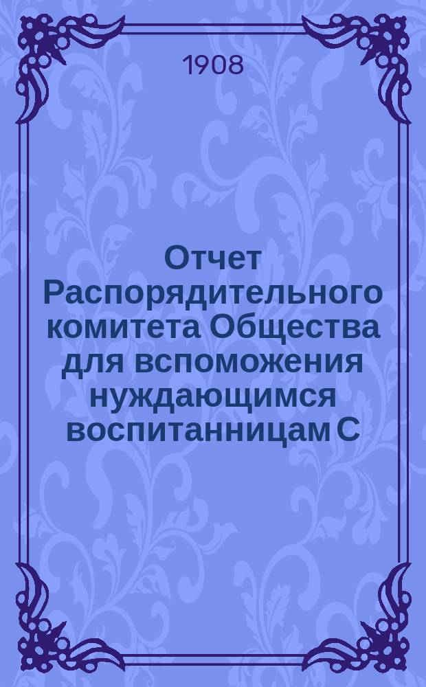 Отчет Распорядительного комитета Общества для вспоможения нуждающимся воспитанницам С.-Петербургского епархиального женского училища... ... за 24-й год существования Общества, с 1 сентября 1907 г. по 1 сентября 1908 г.