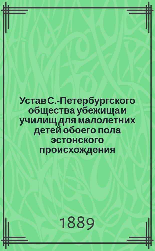 Устав С.-Петербургского общества убежища и училищ для малолетних детей обоего пола эстонского происхождения : Утв. 12 мая 1885 г