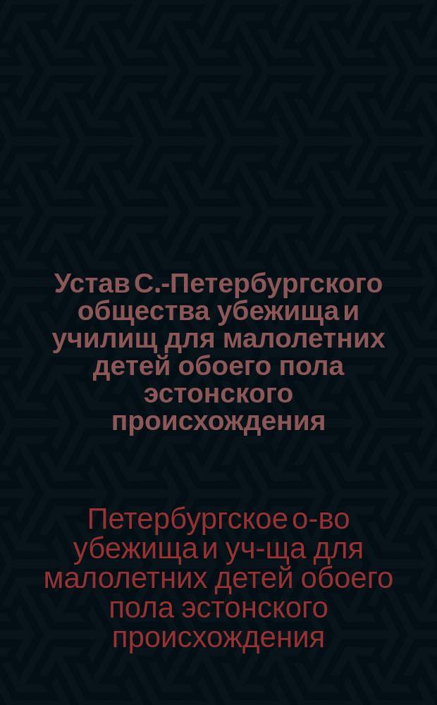 Устав С.-Петербургского общества убежища и училищ для малолетних детей обоего пола эстонского происхождения : Утв. 12 мая 1885 г
