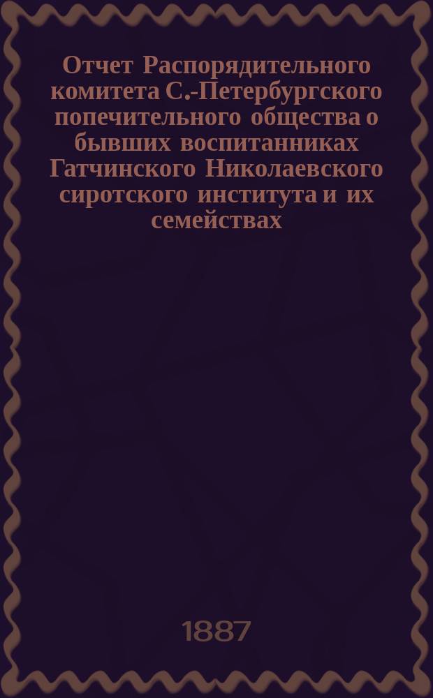 Отчет Распорядительного комитета С.-Петербургского попечительного общества о бывших воспитанниках Гатчинского Николаевского сиротского института и их семействах... ... за время с 1-го июня 1886 г. по 1-е июня 1887 года