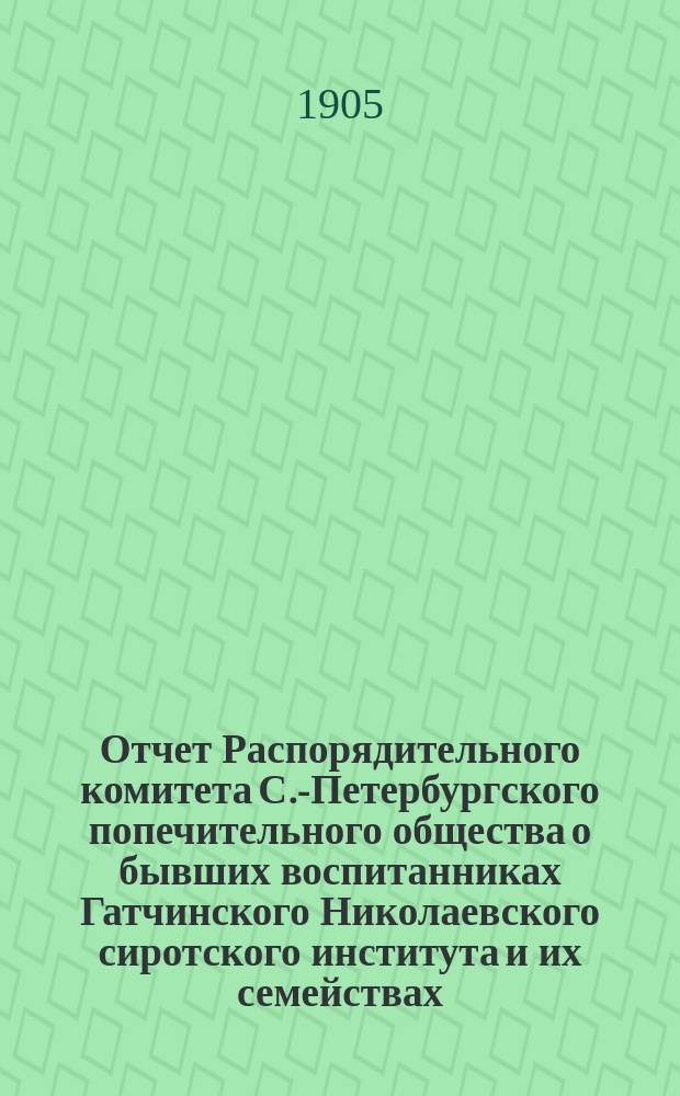 Отчет Распорядительного комитета С.-Петербургского попечительного общества о бывших воспитанниках Гатчинского Николаевского сиротского института и их семействах... ... за время с 1 июня 1904 г. по 1 июня 1905 года