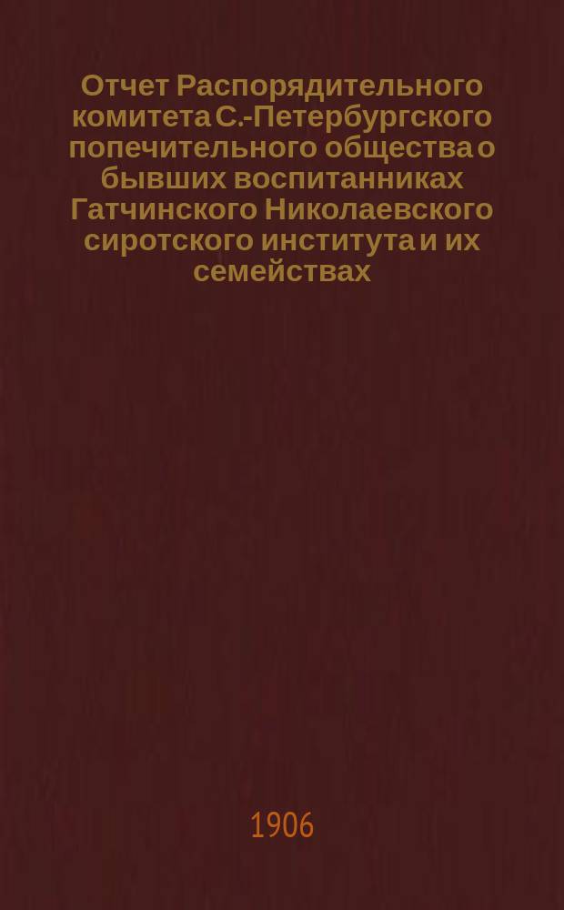 Отчет Распорядительного комитета С.-Петербургского попечительного общества о бывших воспитанниках Гатчинского Николаевского сиротского института и их семействах... ... за время с 1 июня 1905 г. по 1 июня 1906 года
