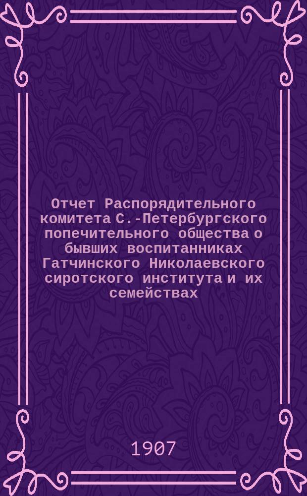 Отчет Распорядительного комитета С.-Петербургского попечительного общества о бывших воспитанниках Гатчинского Николаевского сиротского института и их семействах... ... за время с 1 июня 1906 г. по 1 июня 1907 года