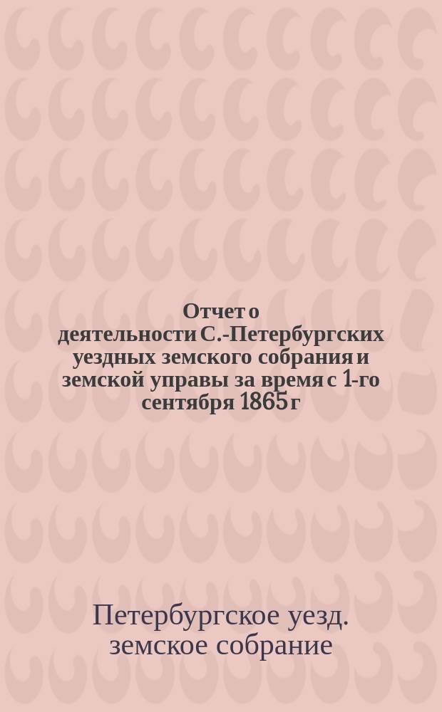 Отчет о деятельности С.-Петербургских уездных земского собрания и земской управы за время с 1-го сентября 1865 г. по 1 января 1883 г.