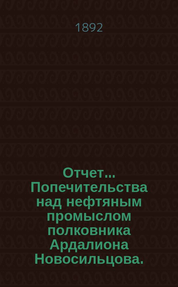 Отчет... Попечительства над нефтяным промыслом полковника Ардалиона Новосильцова ... ... за время с 1 января по 1 мая 1892 года с приложением Краткого обзора оборота сумм за 13 1/3 лет, с 1 января 1879 по 1 мая 1892 года