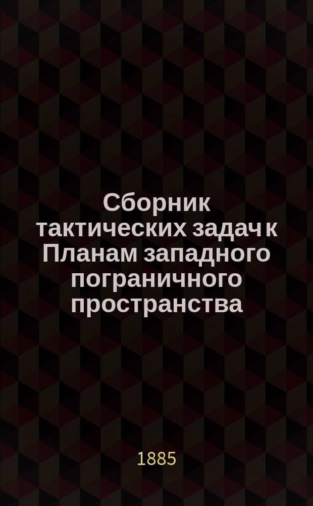 Сборник тактических задач к Планам западного пограничного пространства (одобрены цирк. Главн. штаба 1884 г. № 204) со справочными сведениями и примерными решениями
