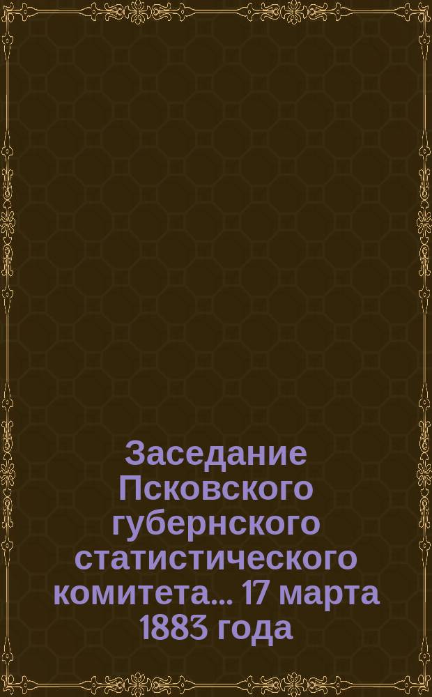 Заседание Псковского губернского статистического комитета ... 17 марта 1883 года
