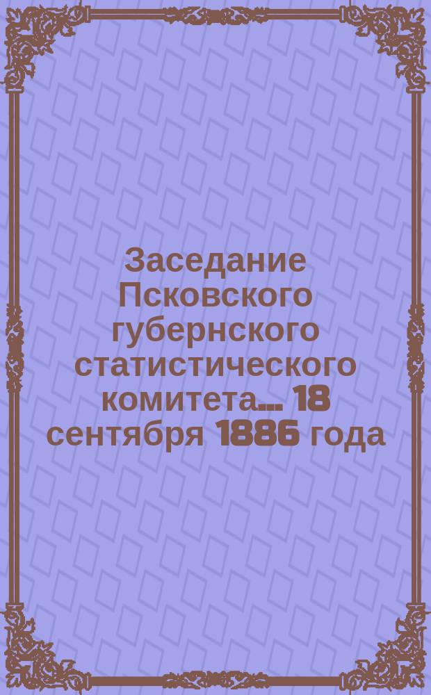 Заседание Псковского губернского статистического комитета ... 18 сентября 1886 года