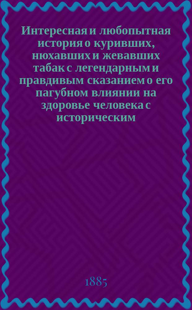 Интересная и любопытная история о куривших, нюхавших и жевавших табак с легендарным и правдивым сказанием о его пагубном влиянии на здоровье человека с историческим, замечательно интересным повествованием о его гонении у всех народов христианских и нехристианских, как например во Франции, Италии, Испании, Германии, Англии и Турции... : С любопыт. историей, откуда он произошел : Кн. собр. и сост. по многим ист. источникам