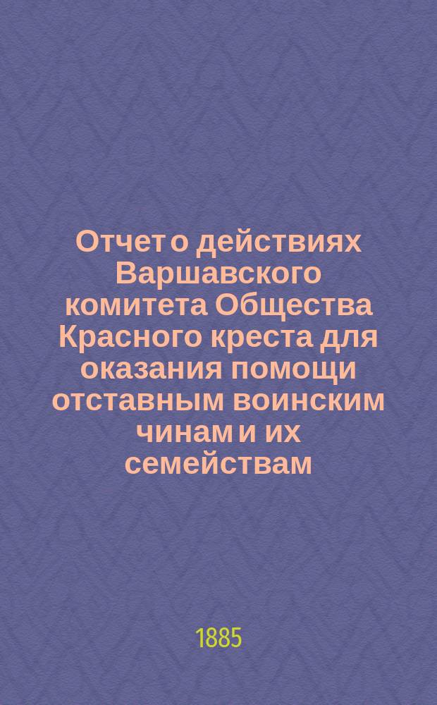 Отчет о действиях Варшавского комитета Общества Красного креста для оказания помощи отставным воинским чинам и их семействам... ... с 25-го сентября 1884 по 1-е января 1885 года