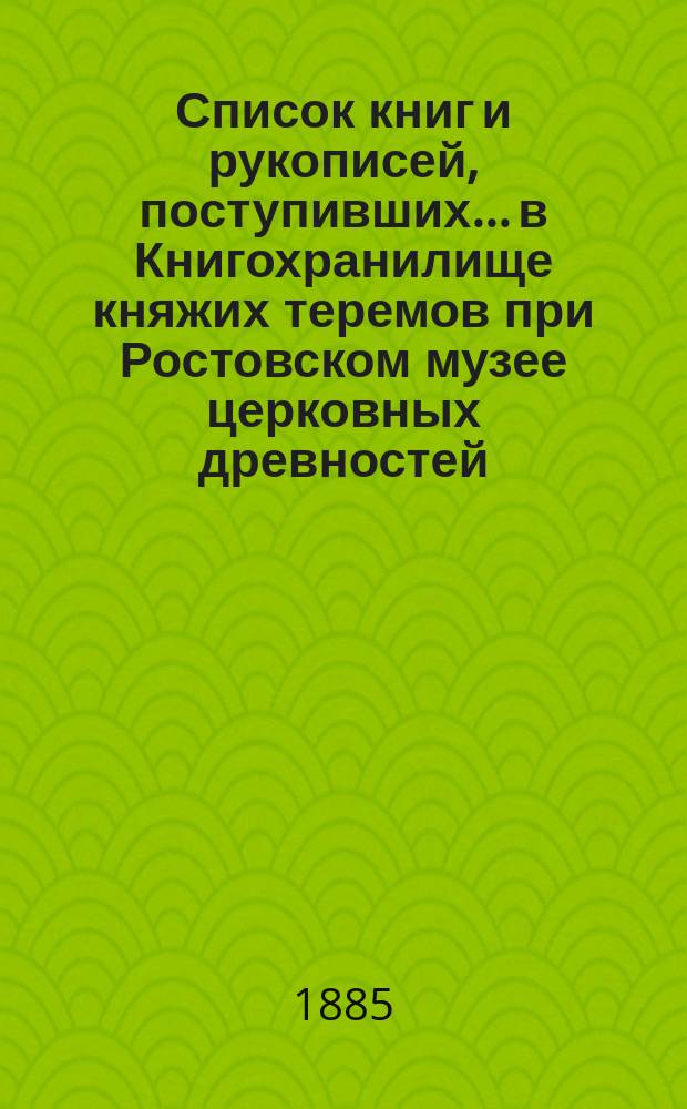 Список книг и рукописей, поступивших... в Книгохранилище княжих теремов при Ростовском музее церковных древностей... ... с 29 августа по 11 сентября 1885 года
