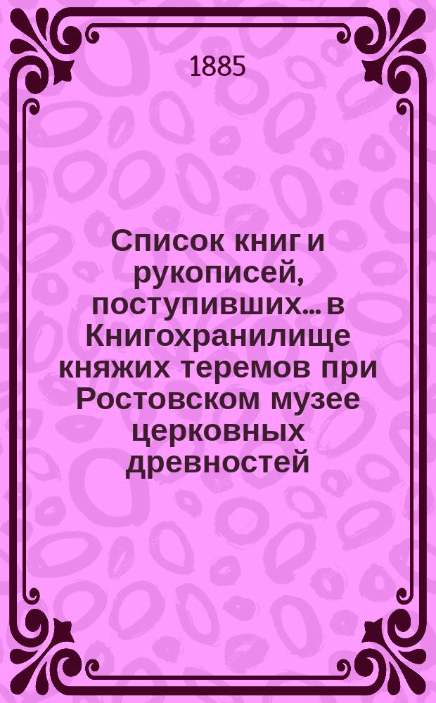 Список книг и рукописей, поступивших... в Книгохранилище княжих теремов при Ростовском музее церковных древностей... ... с 17 по 31 октября 1885 года