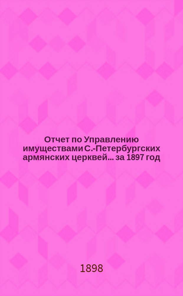 Отчет по Управлению имуществами С.-Петербургских армянских церквей... ... за 1897 год