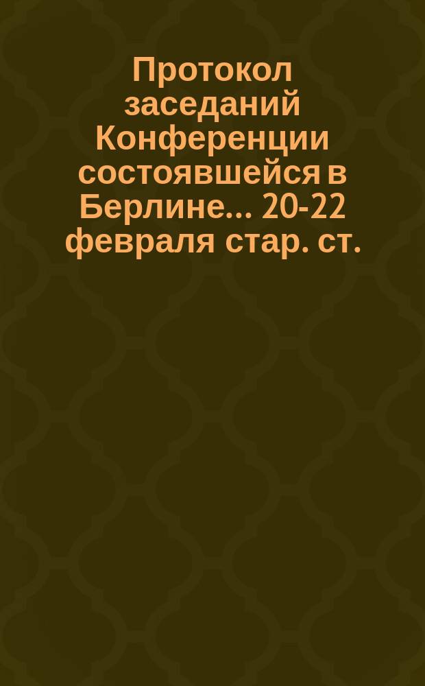 Протокол заседаний Конференции состоявшейся в Берлине... ... 20-22 февраля стар. ст. / 4-6 марта нов. ст. 1885 г.