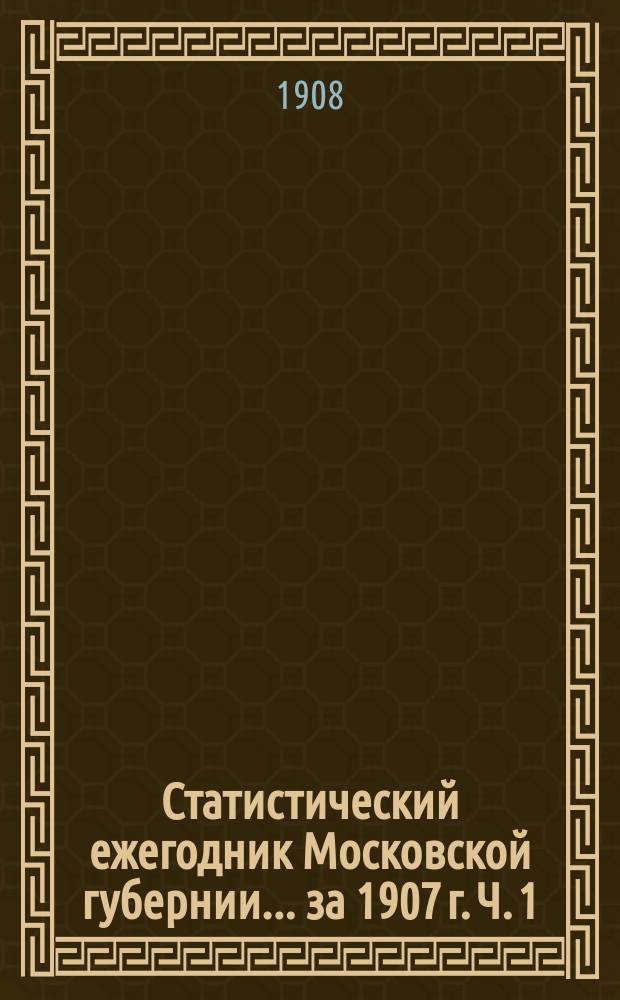 Статистический ежегодник Московской губернии... за 1907 г. Ч. 1