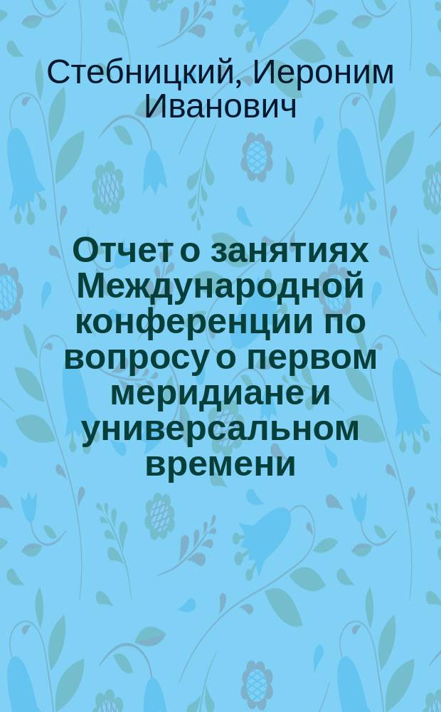 Отчет о занятиях Международной конференции по вопросу о первом меридиане и универсальном времени : (Чит. в общ. собр. Р. Г. О. 7 нояб. 1884 г.)