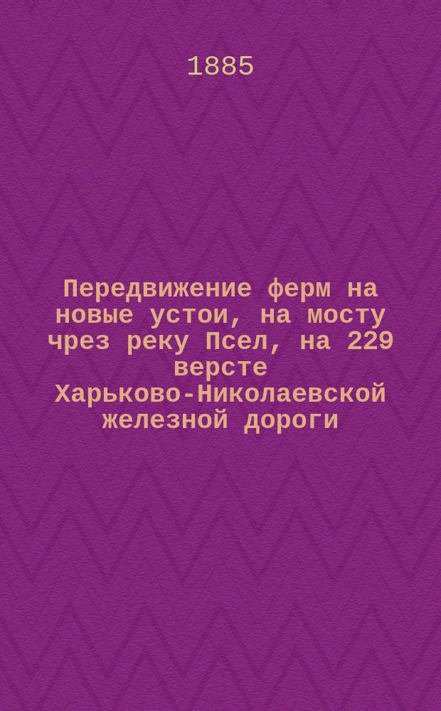 Передвижение ферм на новые устои, на мосту чрез реку Псел, на 229 версте Харьково-Николаевской железной дороги : (Из студ. отчетов о лет. практ. занятиях в 1884 г.)
