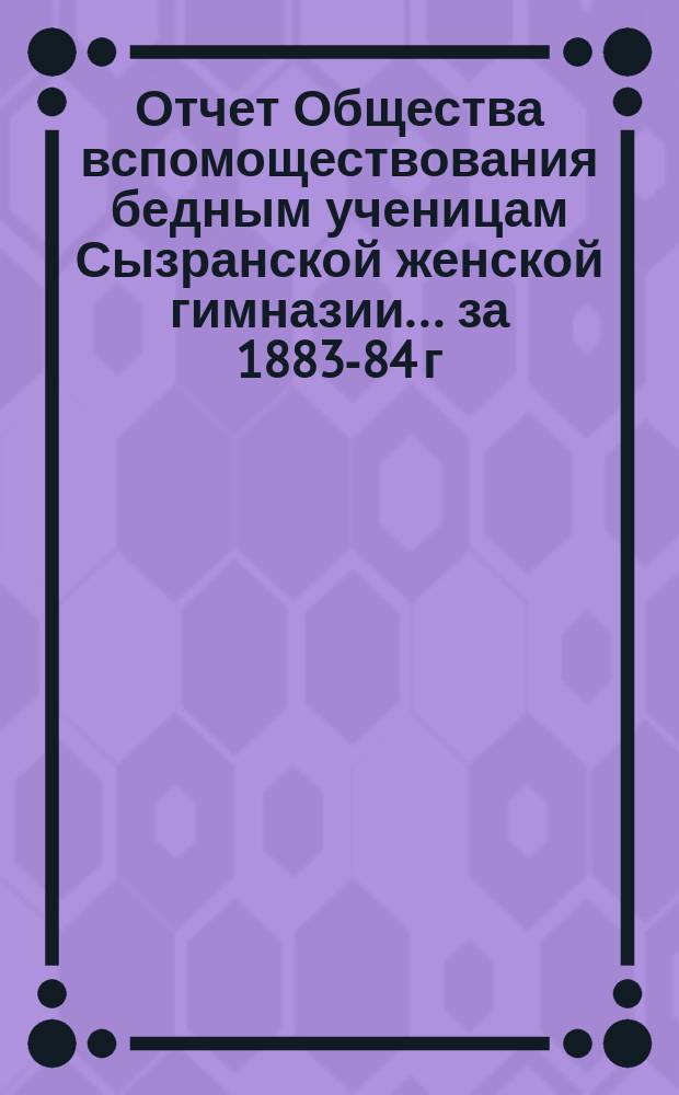 Отчет Общества вспомоществования бедным ученицам Сызранской женской гимназии... ... за 1883-84 г.