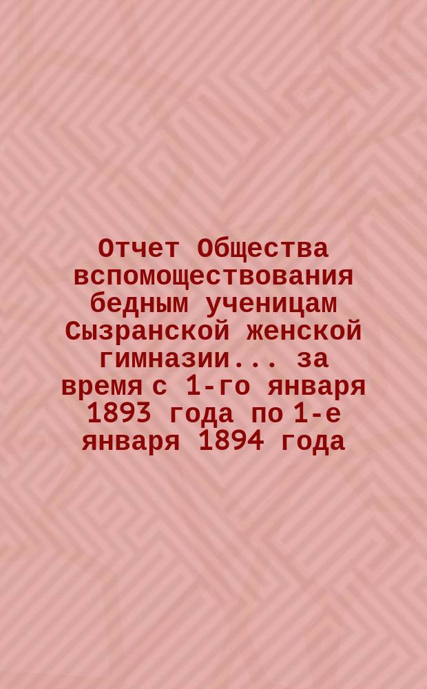 Отчет Общества вспомоществования бедным ученицам Сызранской женской гимназии... ... за время с 1-го января 1893 года по 1-е января 1894 года