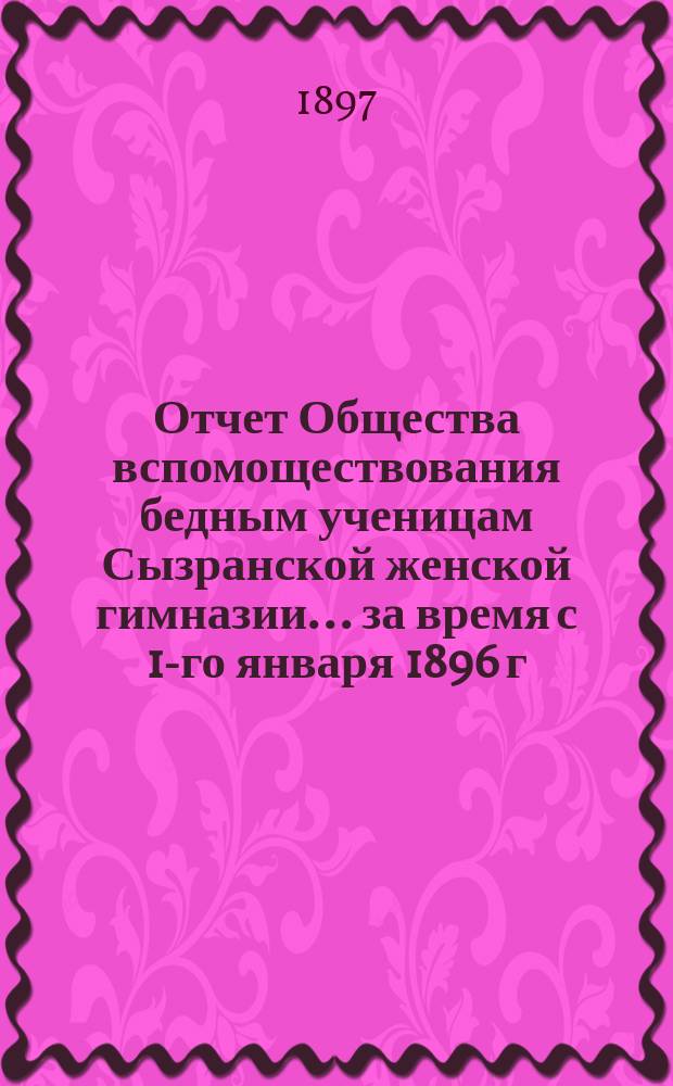 Отчет Общества вспомоществования бедным ученицам Сызранской женской гимназии... ... за время с 1-го января 1896 г. по 1 января 1897 г.