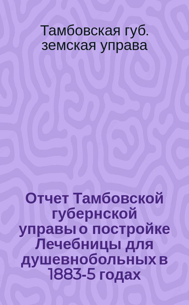 Отчет Тамбовской губернской управы о постройке Лечебницы для душевнобольных в 1883-5 годах