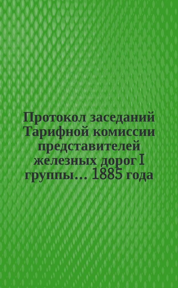 Протокол заседаний Тарифной комиссии представителей железных дорог I группы... 1885 года : 1885 года. С 28 по 31 января ; 1885 года. С 4 по 16 марта ; 1885 года. С 12 по 19 июня