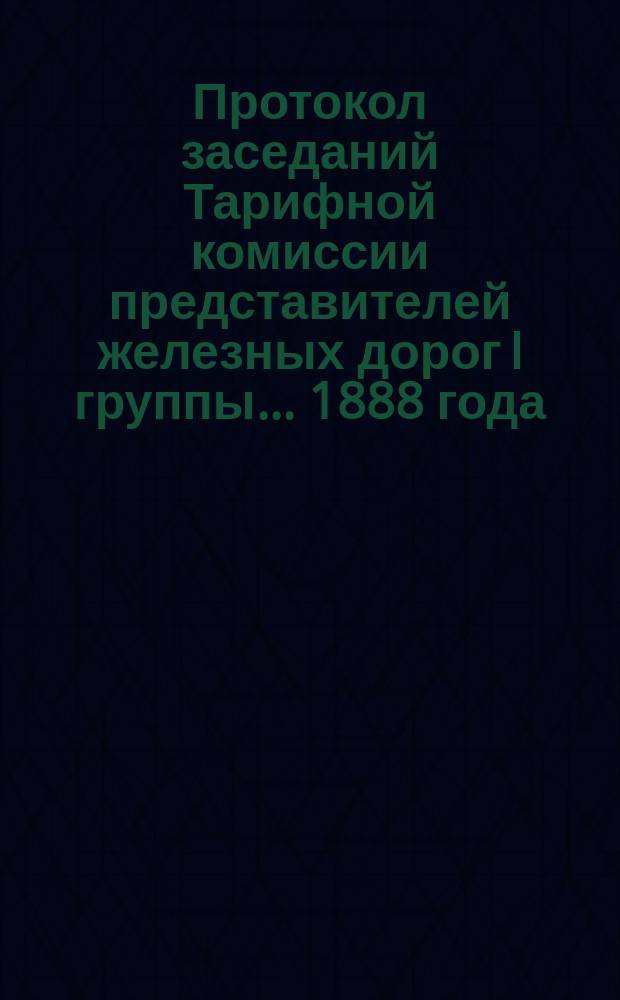 Протокол заседаний Тарифной комиссии представителей железных дорог I группы... 1888 года : 1888 года. С.-Петербург, 16, 17, 18, 19, 21 и 23 марта
