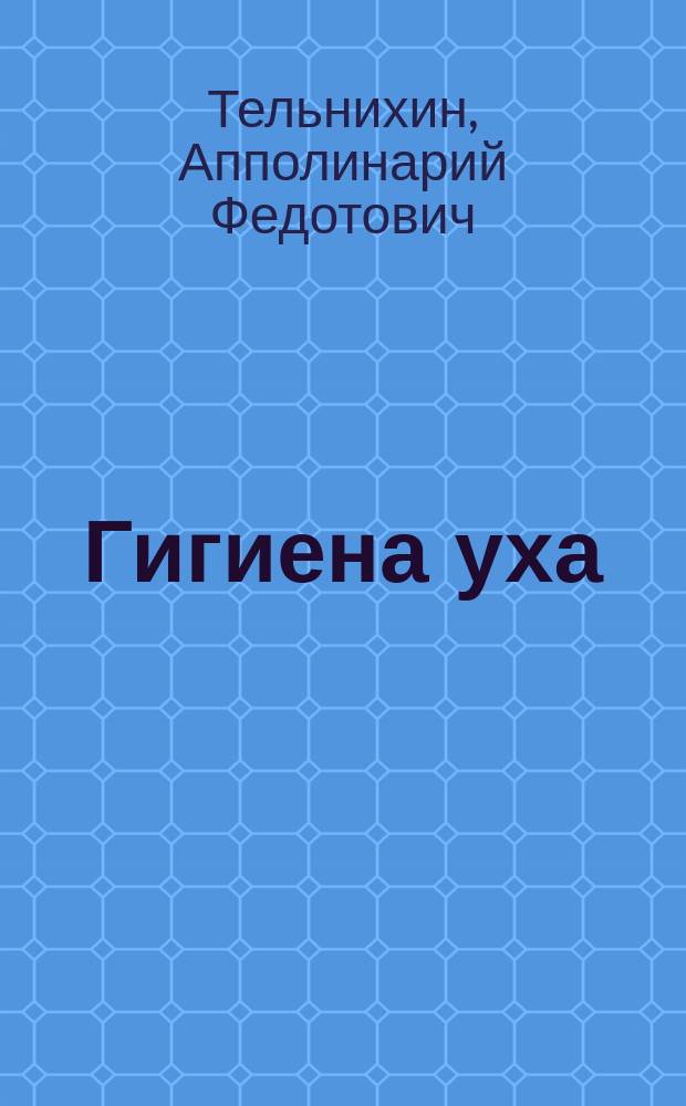 Гигиена уха : (О том, как сберегать здоровье органа слуха) : Лекция врача Тельнихина, чит. 17 марта 1885 г. в зале Сарат. коммерч. собр. в пользу О-ва вспоможения лицам, стремящимся к высш. образованию