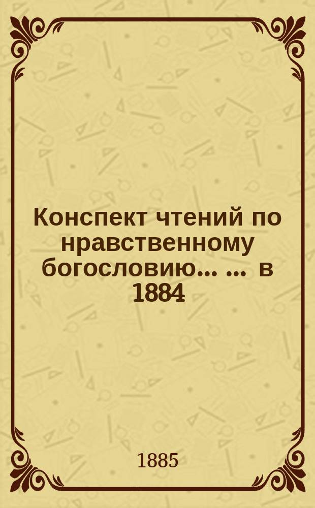 Конспект чтений по нравственному богословию ... ... в 1884/5 уч. году