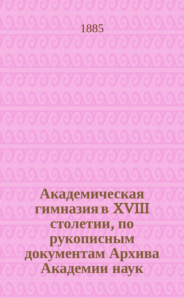 Академическая гимназия в XVIII столетии, по рукописным документам Архива Академии наук