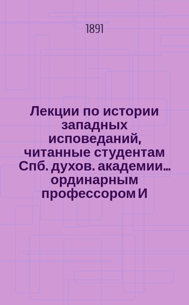 Лекции по истории западных исповеданий, читанные студентам Спб. духов. академии ... ординарным профессором И.Е. Троицким. ... в 1890/91 академ. году