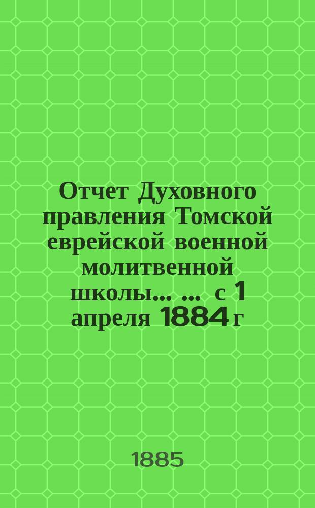 Отчет Духовного правления Томской еврейской военной молитвенной школы ... ... с 1 апреля 1884 г. по 1 апреля 1885 г.
