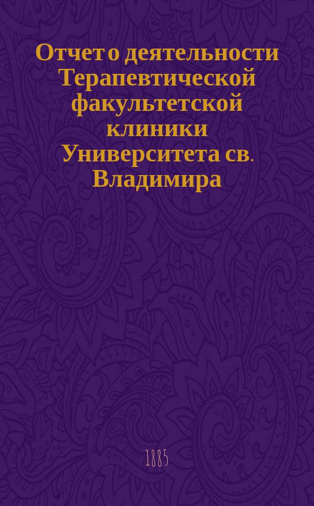 Отчет о деятельности Терапевтической факультетской клиники Университета св. Владимира ... ... за 1881/2-1884/5 гг. Отд. 1
