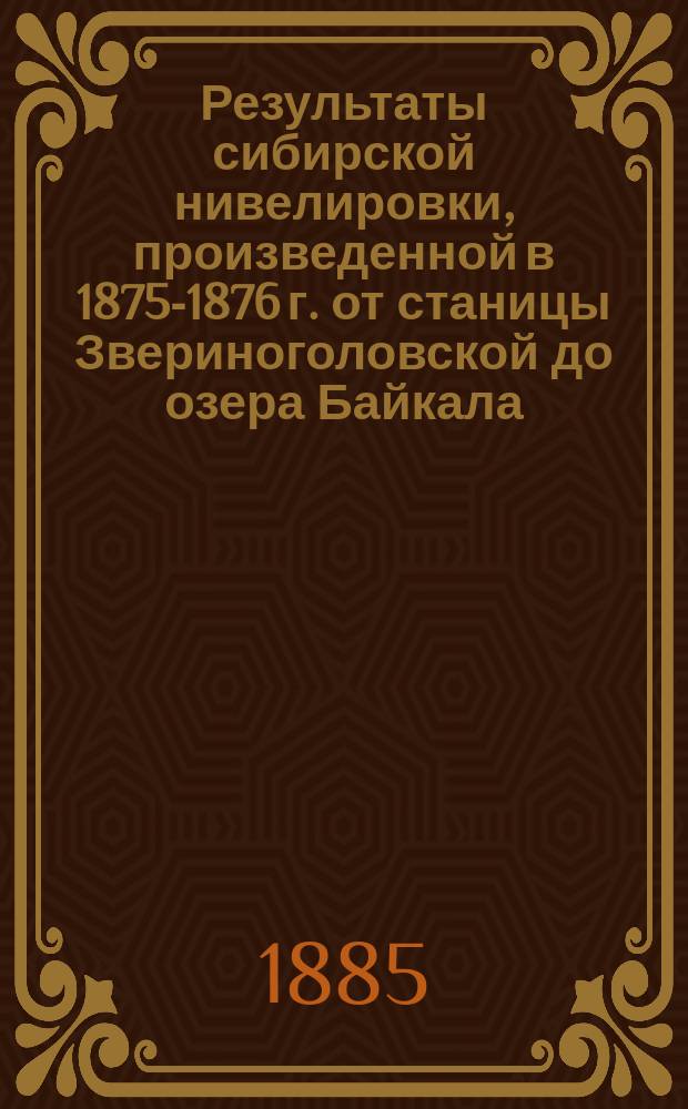 Результаты сибирской нивелировки, произведенной в 1875-1876 г. от станицы Звериноголовской до озера Байкала