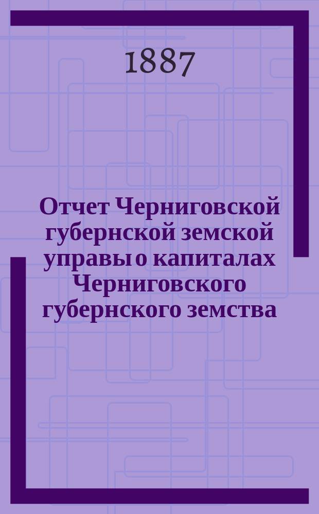 Отчет Черниговской губернской земской управы о капиталах Черниговского губернского земства... за 1886 год