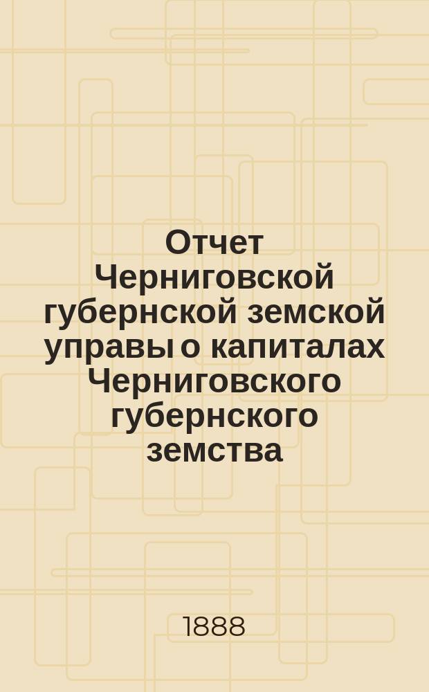 Отчет Черниговской губернской земской управы о капиталах Черниговского губернского земства... за 1887 год