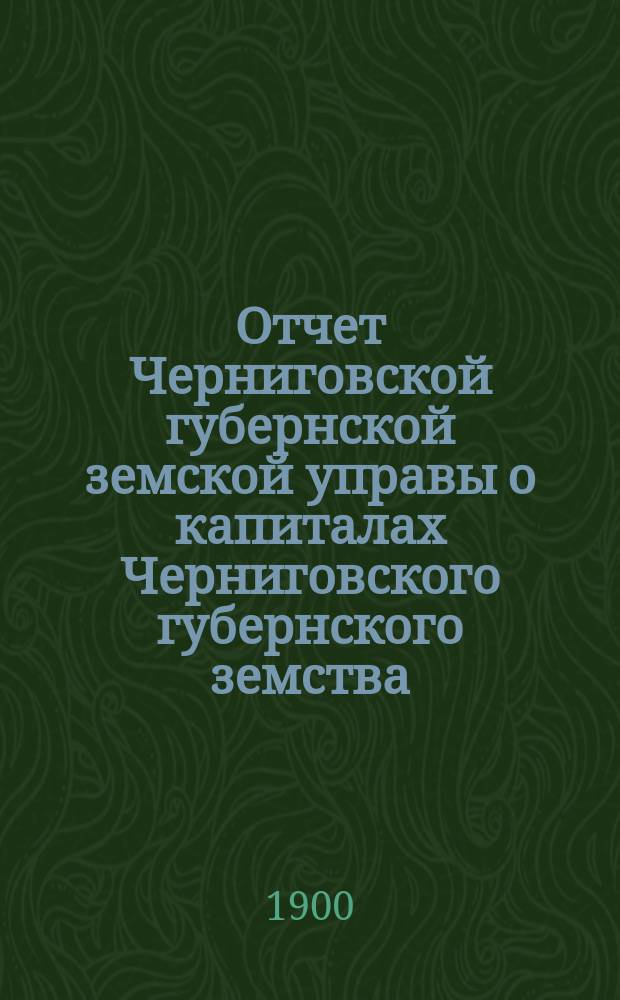 Отчет Черниговской губернской земской управы о капиталах Черниговского губернского земства... за 1899 год