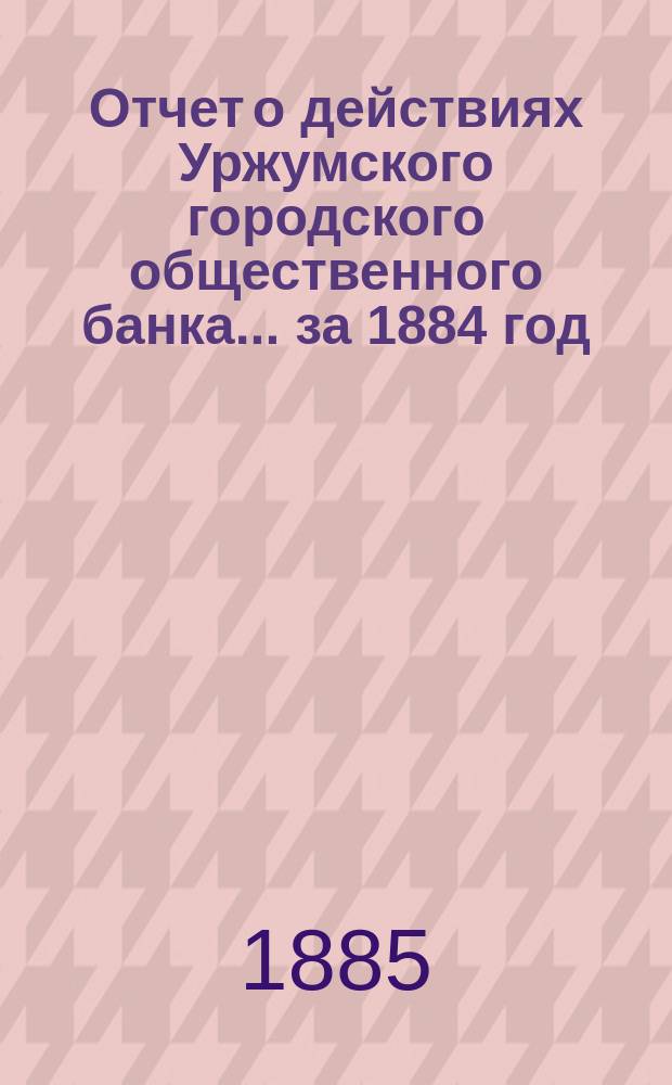Отчет о действиях Уржумского городского общественного банка... за 1884 год