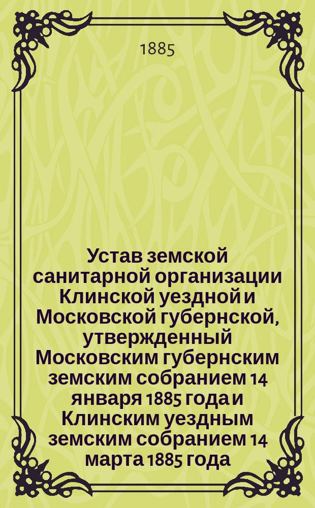Устав земской санитарной организации Клинской уездной и Московской губернской, утвержденный Московским губернским земским собранием 14 января 1885 года и Клинским уездным земским собранием 14 марта 1885 года