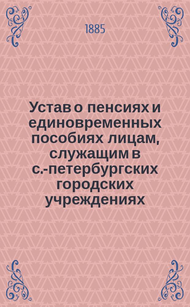 Устав о пенсиях и единовременных пособиях лицам, служащим в с.-петербургских городских учреждениях : Утв. С.-Петерб. гор. думою 11 янв. 1885 г.