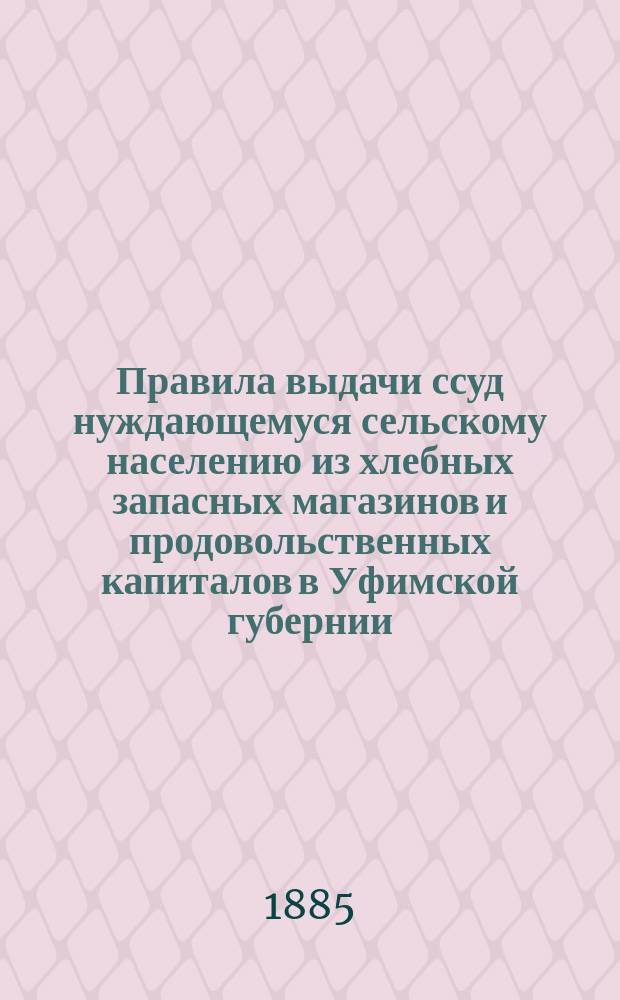 Правила выдачи ссуд нуждающемуся сельскому населению из хлебных запасных магазинов и продовольственных капиталов в Уфимской губернии : Утв. постановлением 10 очеред. Губ. зем. собр. 1884 г