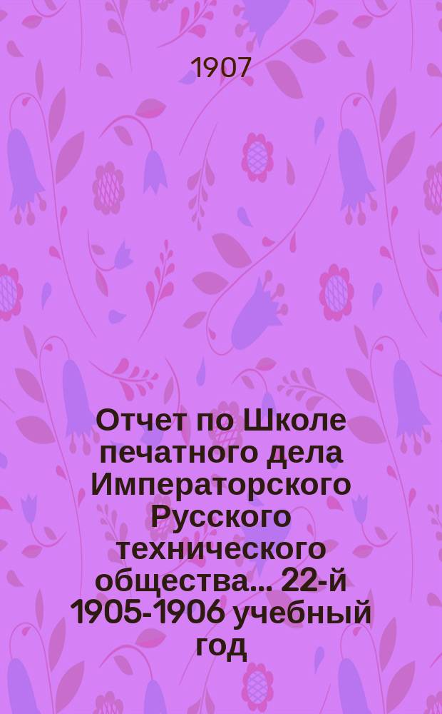 Отчет по Школе печатного дела Императорского Русского технического общества... 22-й 1905-1906 учебный год