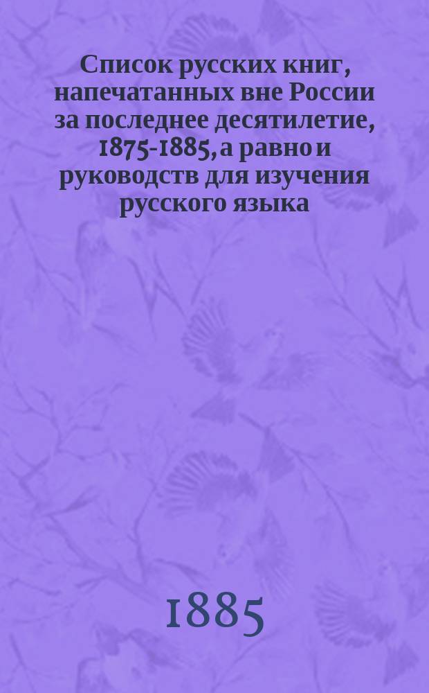 Список русских книг, напечатанных вне России за последнее десятилетие, 1875-1885, а равно и руководств для изучения русского языка