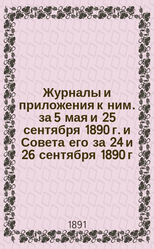 Журналы и приложения к ним. за 5 мая и 25 сентября 1890 г. и Совета его за 24 и 26 сентября 1890 г.
