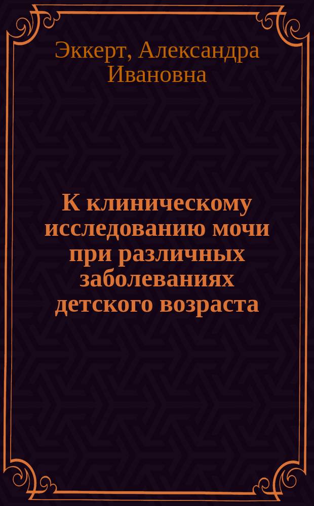 К клиническому исследованию мочи при различных заболеваниях детского возраста : Предвар. сообщ. А.И. Эккерт